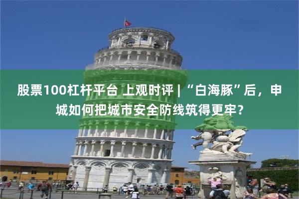 股票100杠杆平台 上观时评 | “白海豚”后，申城如何把城市安全防线筑得更牢？