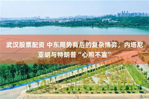武汉股票配资 中东局势背后的复杂博弈，内塔尼亚胡与特朗普“心照不宣”