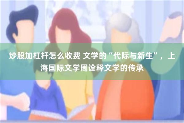 炒股加杠杆怎么收费 文学的“代际与新生”，上海国际文学周诠释文学的传承