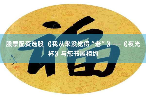 股票配资选股 《我从来没觉得“老”》——《夜光杯》与您书展相约