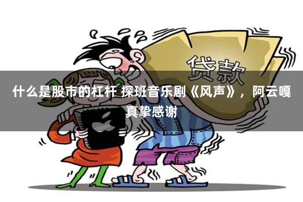 什么是股市的杠杆 探班音乐剧《风声》，阿云嘎真挚感谢