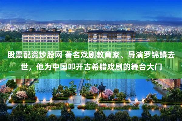 股票配资炒股网 著名戏剧教育家、导演罗锦鳞去世，他为中国叩开古希腊戏剧的舞台大门