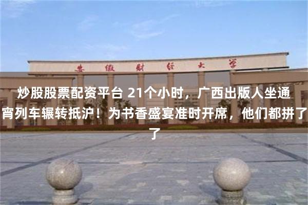 炒股股票配资平台 21个小时，广西出版人坐通宵列车辗转抵沪！为书香盛宴准时开席，他们都拼了