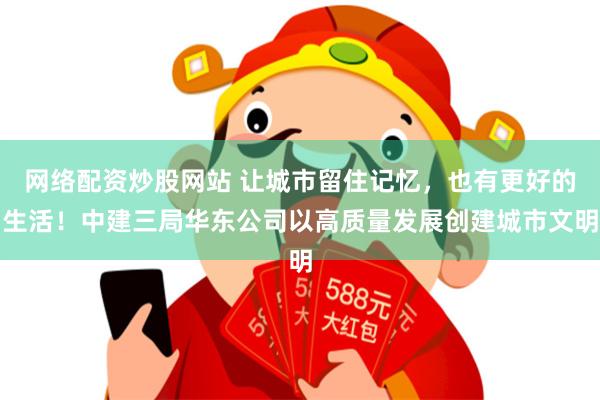 网络配资炒股网站 让城市留住记忆，也有更好的生活！中建三局华东公司以高质量发展创建城市文明