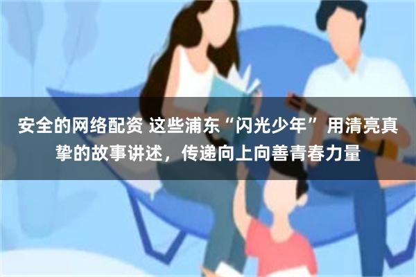 安全的网络配资 这些浦东“闪光少年” 用清亮真挚的故事讲述，传递向上向善青春力量