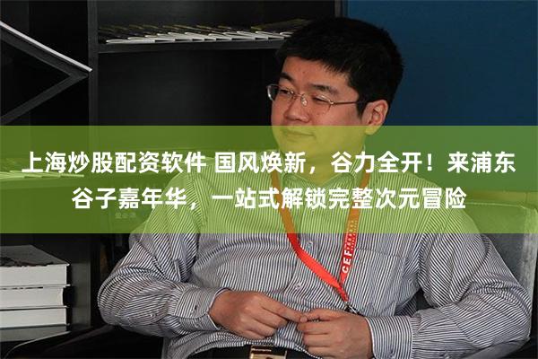 上海炒股配资软件 国风焕新，谷力全开！来浦东谷子嘉年华，一站式解锁完整次元冒险