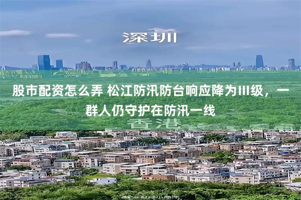 股市配资怎么弄 松江防汛防台响应降为Ⅲ级，一群人仍守护在防汛一线