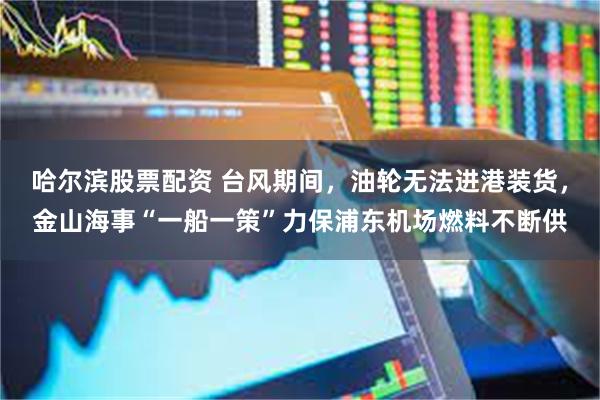 哈尔滨股票配资 台风期间，油轮无法进港装货，金山海事“一船一策”力保浦东机场燃料不断供