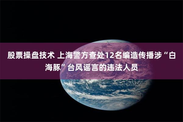 股票操盘技术 上海警方查处12名编造传播涉“白海豚”台风谣言的违法人员