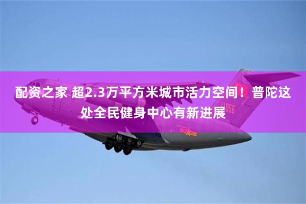 配资之家 超2.3万平方米城市活力空间！普陀这处全民健身中心有新进展