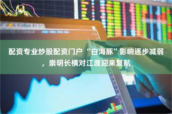 配资专业炒股配资门户 “白海豚”影响逐步减弱，崇明长横对江渡迎来复航