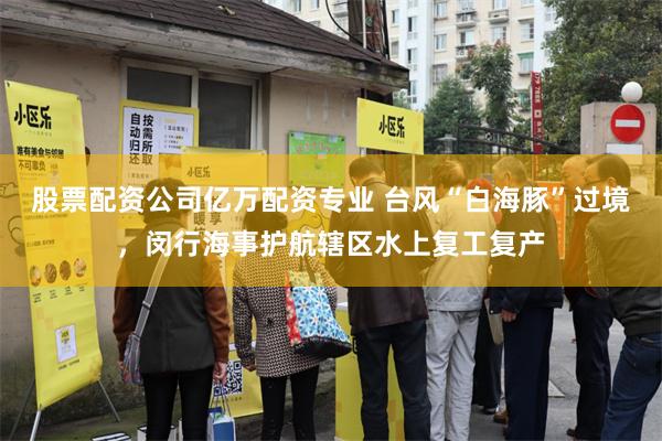 股票配资公司亿万配资专业 台风“白海豚”过境，闵行海事护航辖区水上复工复产