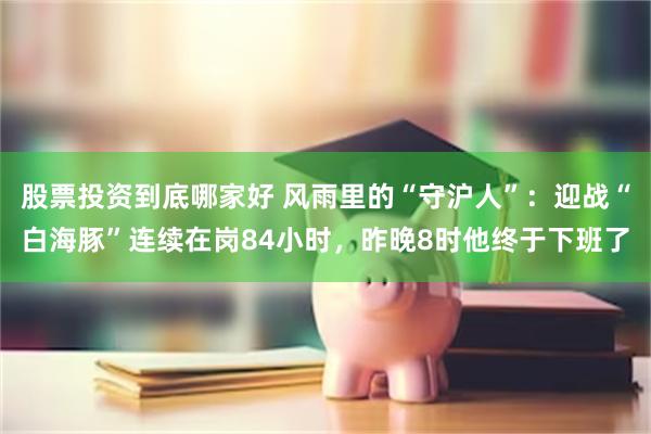 股票投资到底哪家好 风雨里的“守沪人”：迎战“白海豚”连续在岗84小时，昨晚8时他终于下班了