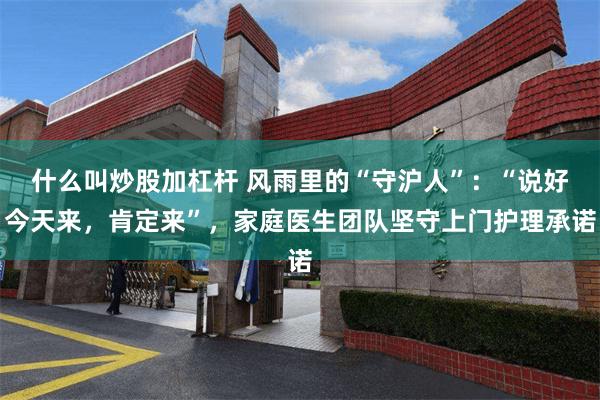 什么叫炒股加杠杆 风雨里的“守沪人”：“说好今天来，肯定来”，家庭医生团队坚守上门护理承诺