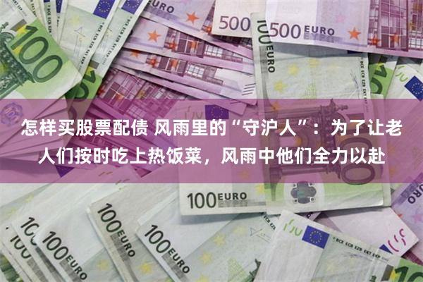 怎样买股票配债 风雨里的“守沪人”：为了让老人们按时吃上热饭菜，风雨中他们全力以赴