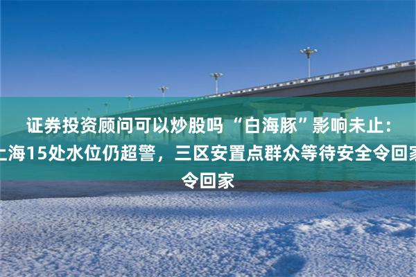 证券投资顾问可以炒股吗 “白海豚”影响未止：上海15处水位仍超警，三区安置点群众等待安全令回家