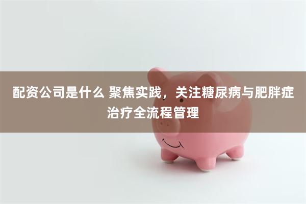 配资公司是什么 聚焦实践，关注糖尿病与肥胖症治疗全流程管理