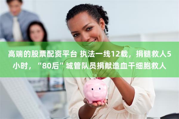 高端的股票配资平台 执法一线12载，捐髓救人5小时，“80后”城管队员捐献造血干细胞救人