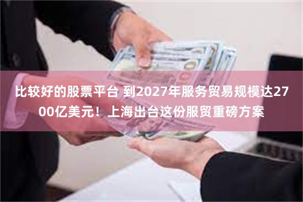 比较好的股票平台 到2027年服务贸易规模达2700亿美元！上海出台这份服贸重磅方案