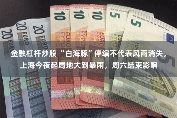 金融杠杆炒股 “白海豚”停编不代表风雨消失，上海今夜起局地大到暴雨，周六结束影响