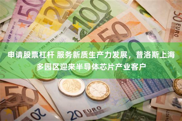 申请股票杠杆 服务新质生产力发展,普洛斯上海多园区迎来半导体芯片产业客户