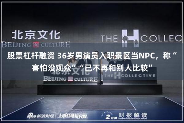 股票杠杆融资 36岁男演员入职景区当NPC,称“害怕没观众”“已不再和别人比较”