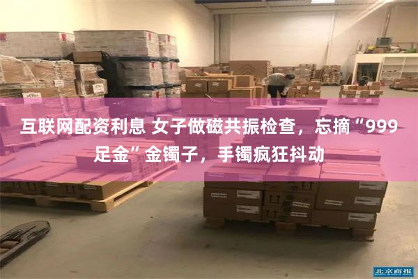 互联网配资利息 女子做磁共振检查，忘摘“999足金”金镯子，手镯疯狂抖动