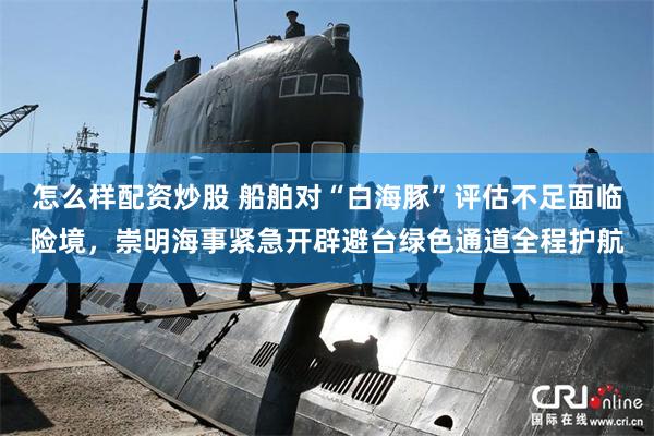 怎么样配资炒股 船舶对“白海豚”评估不足面临险境，崇明海事紧急开辟避台绿色通道全程护航