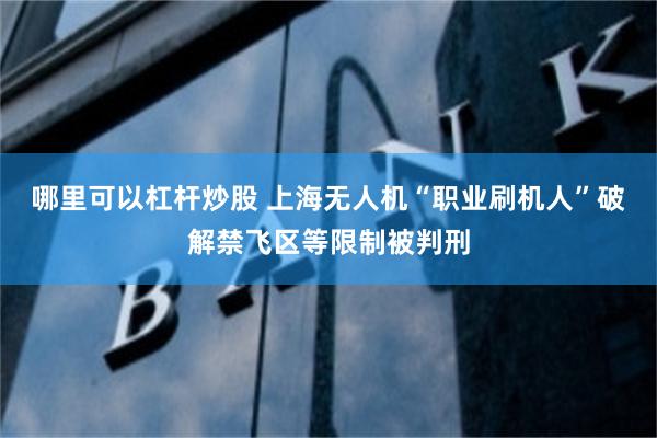 哪里可以杠杆炒股 上海无人机“职业刷机人”破解禁飞区等限制被判刑