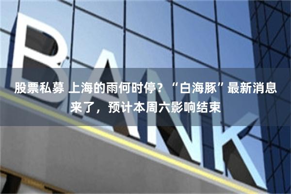 股票私募 上海的雨何时停？“白海豚”最新消息来了，预计本周六影响结束