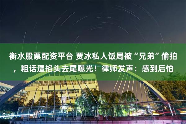 衡水股票配资平台 贾冰私人饭局被“兄弟”偷拍，粗话遭掐头去尾曝光！律师发声：感到后怕