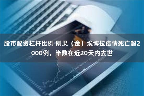 股市配资杠杆比例 刚果（金）埃博拉疫情死亡超2000例，半数在近20天内去世