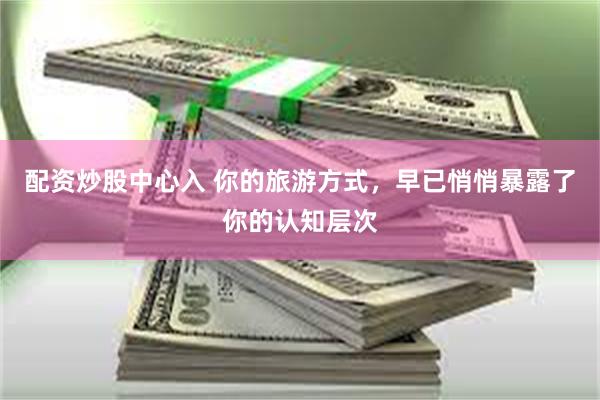 配资炒股中心入 你的旅游方式,早已悄悄暴露了你的认知层次