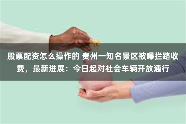 股票配资怎么操作的 贵州一知名景区被曝拦路收费，最新进展：今日起对社会车辆开放通行