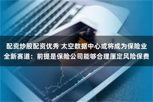 配资炒股配资优秀 太空数据中心或将成为保险业全新赛道：前提是保险公司能够合理厘定风险保费