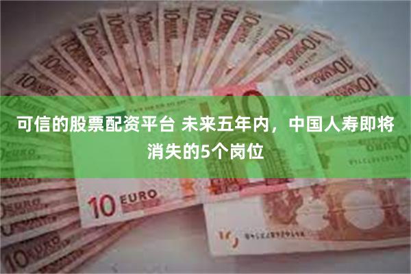 可信的股票配资平台 未来五年内，中国人寿即将消失的5个岗位