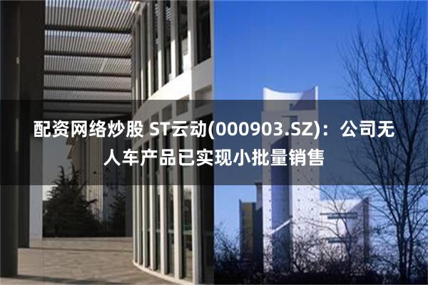 配资网络炒股 ST云动(000903.SZ)：公司无人车产品已实现小批量销售