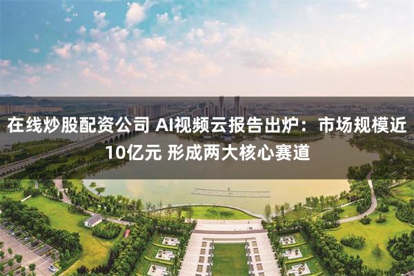在线炒股配资公司 AI视频云报告出炉:市场规模近10亿元 形成两大核心赛道