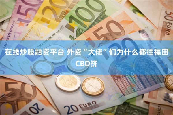 在线炒股融资平台 外资“大佬”们为什么都往福田CBD挤