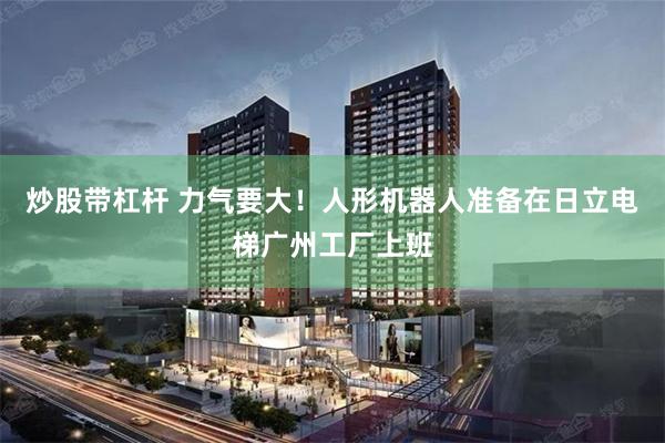 炒股带杠杆 力气要大！人形机器人准备在日立电梯广州工厂上班