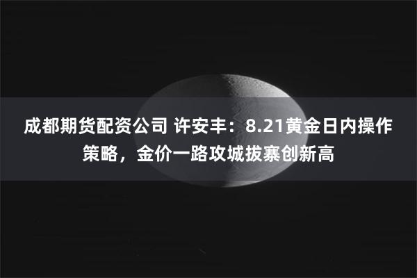 成都期货配资公司 许安丰：8.21黄金日内操作策略，金价一路攻城拔寨创新高