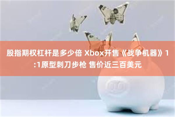 股指期权杠杆是多少倍 Xbox开售《战争机器》1:1原型刺刀步枪 售价近三百美元