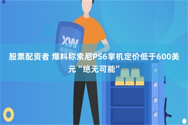 股票配资者 爆料称索尼PS6掌机定价低于600美元“绝无可能”