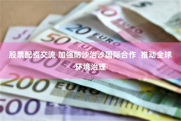 股票配资交流 加强防沙治沙国际合作  推动全球环境治理