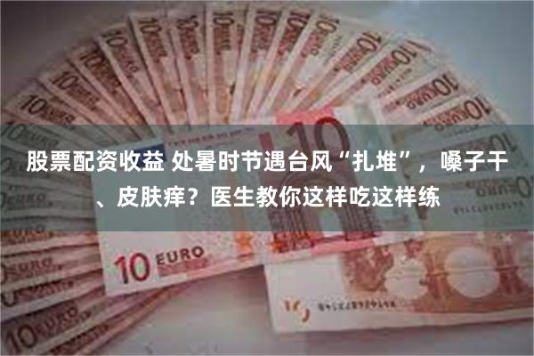 股票配资收益 处暑时节遇台风“扎堆”，嗓子干、皮肤痒？医生教你这样吃这样练
