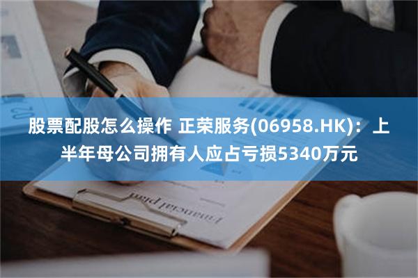 股票配股怎么操作 正荣服务(06958.HK)：上半年母公司拥有人应占亏损5340万元