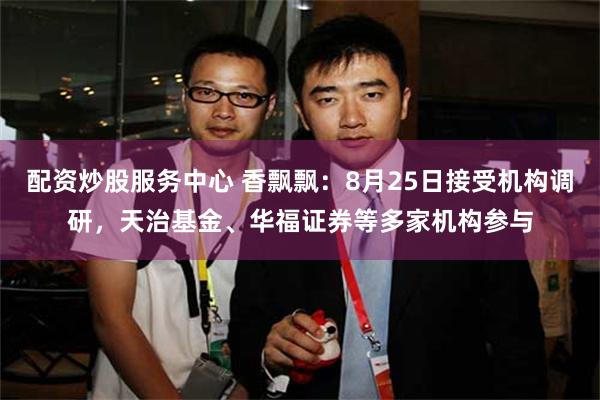 配资炒股服务中心 香飘飘：8月25日接受机构调研，天治基金、华福证券等多家机构参与