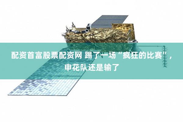 配资首富股票配资网 踢了一场“疯狂的比赛”，申花队还是输了
