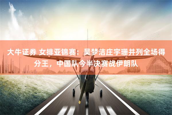 大牛证券 女排亚锦赛：吴梦洁庄宇珊并列全场得分王，中国队今半决赛战伊朗队