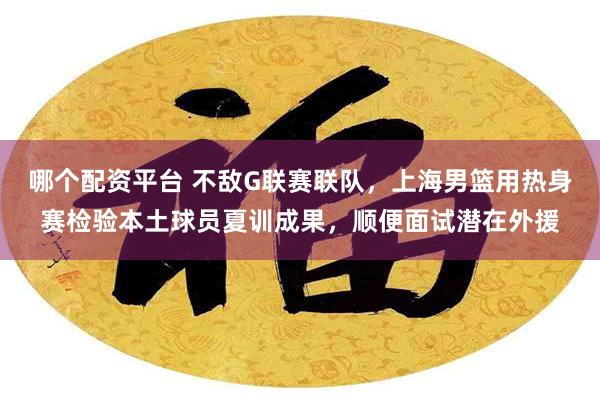 哪个配资平台 不敌G联赛联队，上海男篮用热身赛检验本土球员夏训成果，顺便面试潜在外援